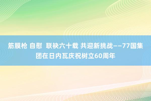 筋膜枪 自慰  联袂六十载 共迎新挑战——77国集团在日内瓦庆祝树立60周年