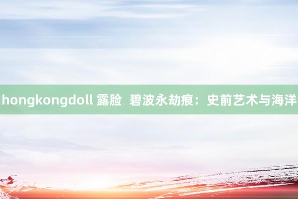 hongkongdoll 露脸  碧波永劫痕：史前艺术与海洋