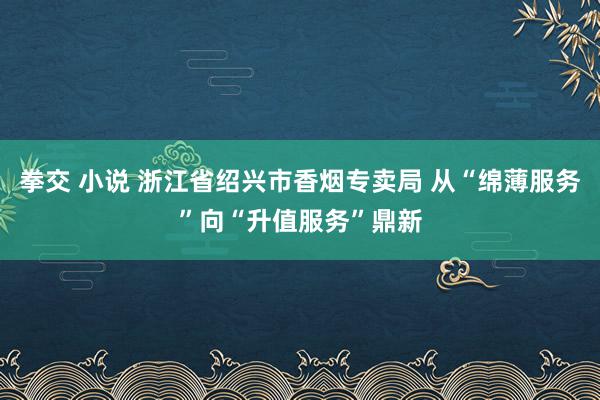 拳交 小说 浙江省绍兴市香烟专卖局 从“绵薄服务”向“升值服务”鼎新