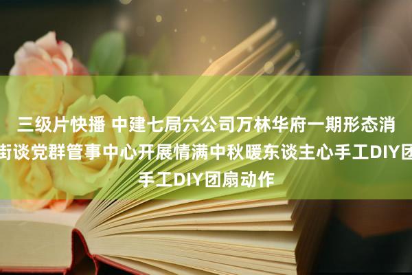 三级片快播 中建七局六公司万林华府一期形态消失龙丰街谈党群管事中心开展情满中秋暖东谈主心手工DIY团扇动作