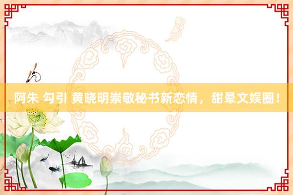 阿朱 勾引 黄晓明崇敬秘书新恋情，甜晕文娱圈！