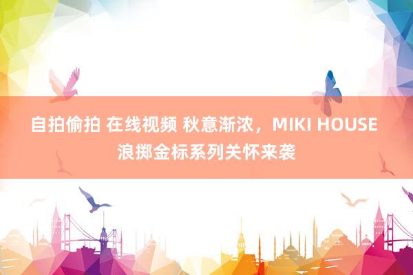 自拍偷拍 在线视频 秋意渐浓，MIKI HOUSE 浪掷金标系列关怀来袭