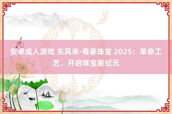 安卓成人游戏 东风来·粤豪珠宝 2025：革命工艺，开启珠宝新纪元