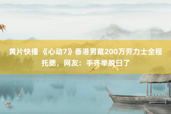 黄片快播 《心动7》香港男戴200万劳力士全程托腮，网友：手齐举脱臼了