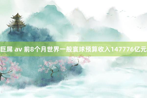 巨屌 av 前8个月世界一般寰球预算收入147776亿元