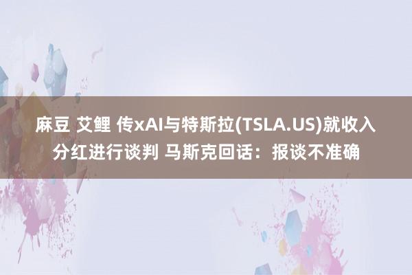 麻豆 艾鲤 传xAI与特斯拉(TSLA.US)就收入分红进行谈判 马斯克回话：报谈不准确