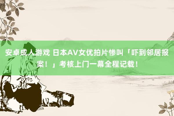 安卓成人游戏 日本AV女优拍片惨叫「吓到邻居报案！」考核上门一幕全程记载！