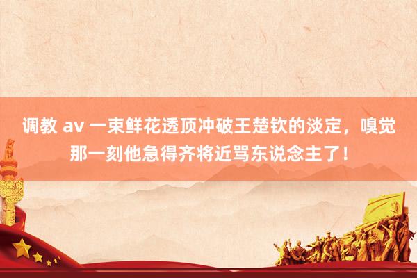 调教 av 一束鲜花透顶冲破王楚钦的淡定，嗅觉那一刻他急得齐将近骂东说念主了！