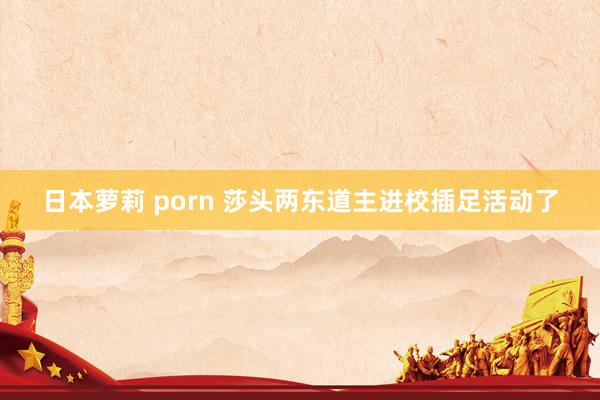 日本萝莉 porn 莎头两东道主进校插足活动了