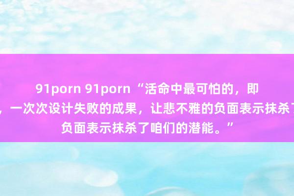 91porn 91porn “活命中最可怕的，即是活在猜测之中，一次次设计失败的成果，让悲不雅的负面表示抹杀了咱们的潜能。”