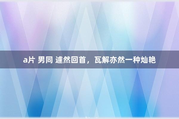 a片 男同 遽然回首，瓦解亦然一种灿艳