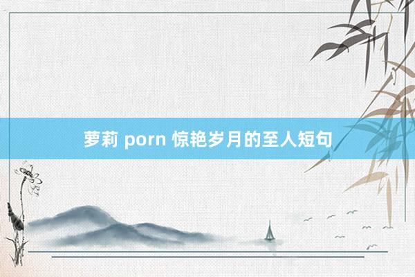 萝莉 porn 惊艳岁月的至人短句