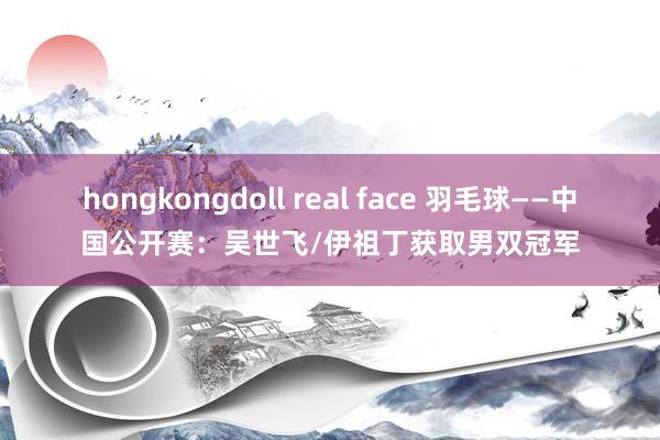 hongkongdoll real face 羽毛球——中国公开赛：吴世飞/伊祖丁获取男双冠军