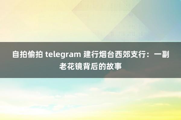 自拍偷拍 telegram 建行烟台西郊支行：一副老花镜背后的故事