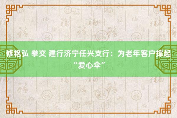 修艳弘 拳交 建行济宁任兴支行：为老年客户撑起“爱心伞”