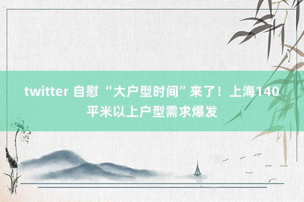 twitter 自慰 “大户型时间”来了！上海140平米以上户型需求爆发