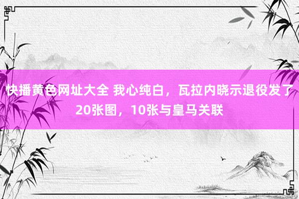 快播黄色网址大全 我心纯白，瓦拉内晓示退役发了20张图，10张与皇马关联