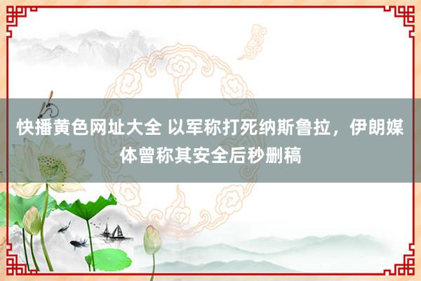 快播黄色网址大全 以军称打死纳斯鲁拉，伊朗媒体曾称其安全后秒删稿