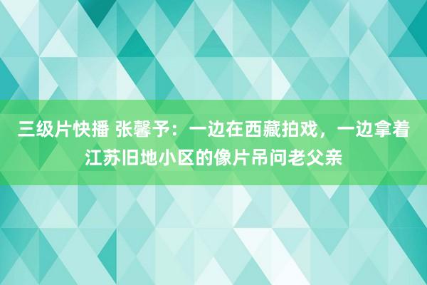 三级片快播 张馨予：一边在西藏拍戏，一边拿着江苏旧地小区的像片吊问老父亲