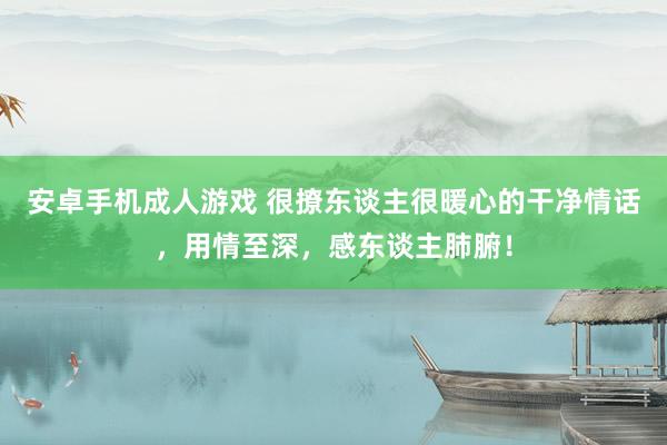 安卓手机成人游戏 很撩东谈主很暖心的干净情话，用情至深，感东谈主肺腑！