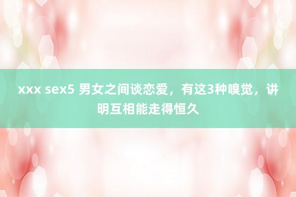 xxx sex5 男女之间谈恋爱，有这3种嗅觉，讲明互相能走得恒久