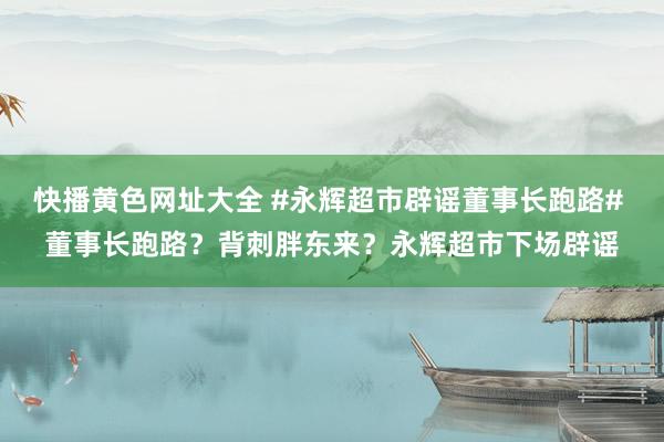 快播黄色网址大全 #永辉超市辟谣董事长跑路# 董事长跑路？背刺胖东来？永辉超市下场辟谣