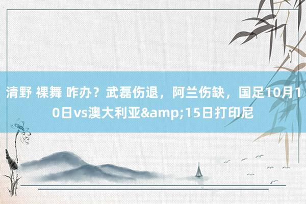 清野 裸舞 咋办？武磊伤退，阿兰伤缺，国足10月10日vs澳大利亚&15日打印尼