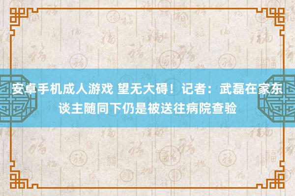 安卓手机成人游戏 望无大碍！记者：武磊在家东谈主随同下仍是被送往病院查验