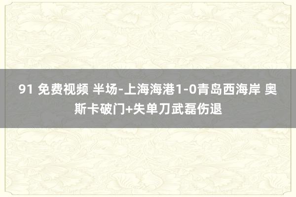 91 免费视频 半场-上海海港1-0青岛西海岸 奥斯卡破门+失单刀武磊伤退