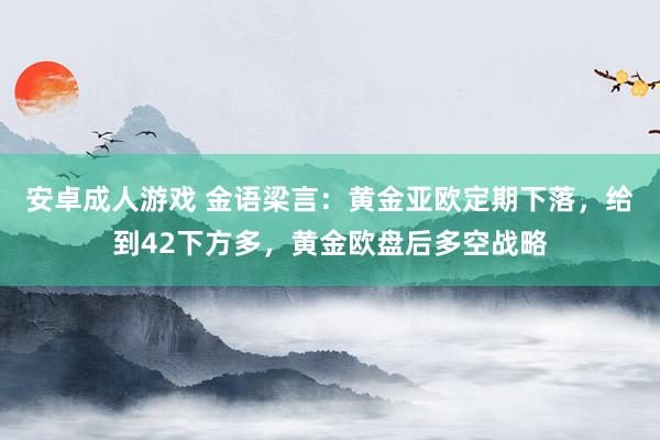 安卓成人游戏 金语梁言：黄金亚欧定期下落，给到42下方多，黄金欧盘后多空战略