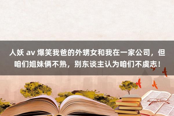 人妖 av 爆笑我爸的外甥女和我在一家公司，但咱们姐妹俩不熟，别东谈主认为咱们不虞志！