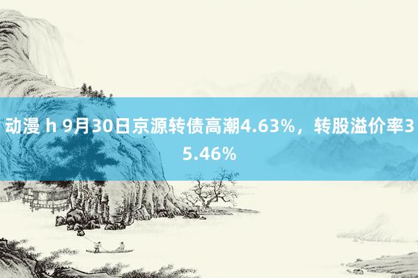 动漫 h 9月30日京源转债高潮4.63%，转股溢价率35.46%