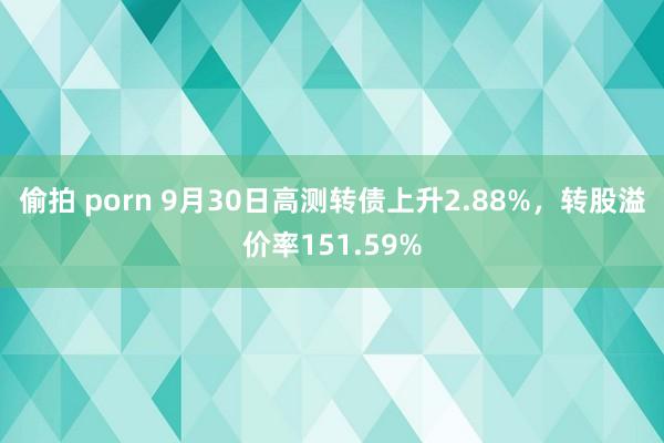 偷拍 porn 9月30日高测转债上升2.88%，转股溢价率151.59%