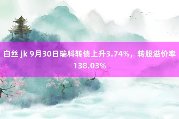 白丝 jk 9月30日瑞科转债上升3.74%，转股溢价率138.03%