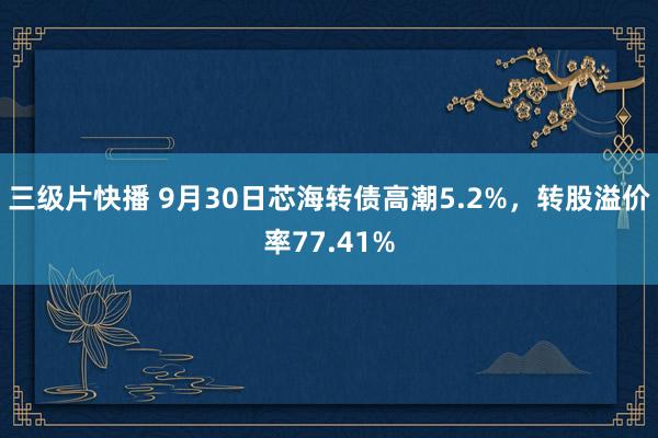 三级片快播 9月30日芯海转债高潮5.2%，转股溢价率77.41%