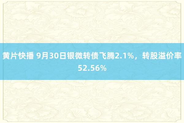 黄片快播 9月30日银微转债飞腾2.1%，转股溢价率52.56%