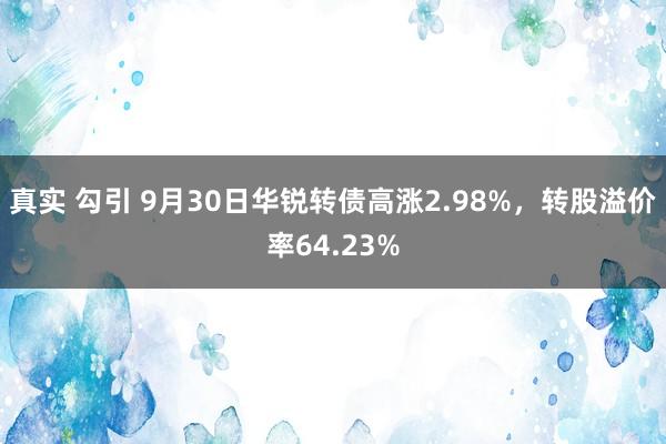 真实 勾引 9月30日华锐转债高涨2.98%，转股溢价率64.23%