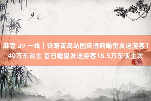 麻豆 av 一线｜铁路青岛站国庆假期瞻望发送游客140万东谈主 首日瞻望发送游客18.5万东谈主次