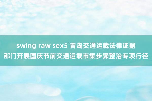 swing raw sex5 青岛交通运载法律证据部门开展国庆节前交通运载市集步骤整治专项行径