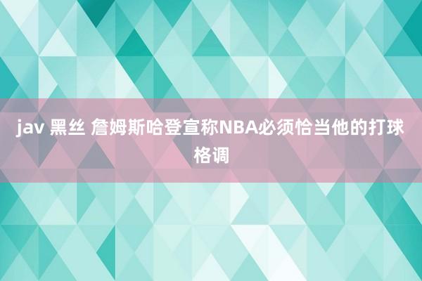 jav 黑丝 詹姆斯哈登宣称NBA必须恰当他的打球格调