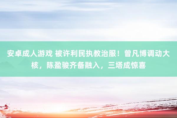 安卓成人游戏 被许利民执教治服！曾凡博调动大核，陈盈骏齐备融入，三塔成惊喜