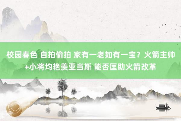 校园春色 自拍偷拍 家有一老如有一宝？火箭主帅+小将均艳羡亚当斯 能否匡助火箭改革