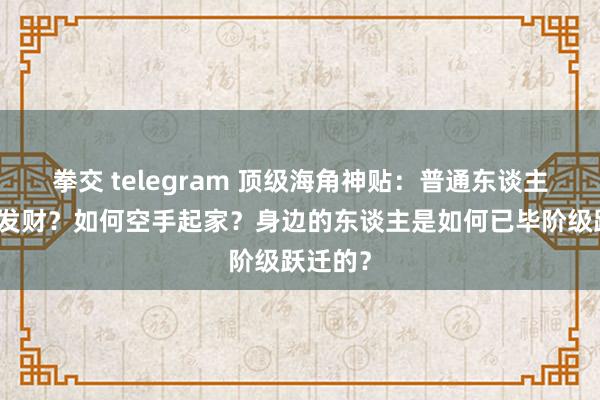 拳交 telegram 顶级海角神贴：普通东谈主靠什么发财？如何空手起家？身边的东谈主是如何已毕阶级跃迁的？