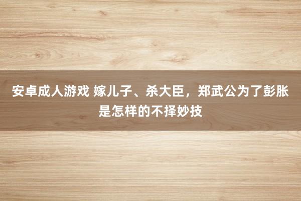 安卓成人游戏 嫁儿子、杀大臣，郑武公为了彭胀是怎样的不择妙技