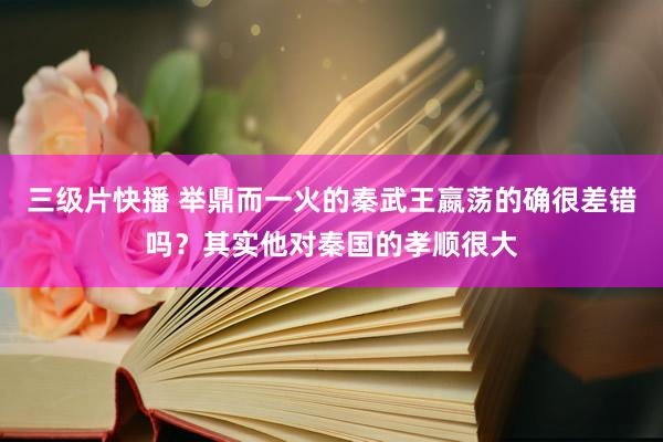 三级片快播 举鼎而一火的秦武王嬴荡的确很差错吗？其实他对秦国的孝顺很大