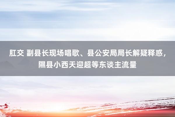 肛交 副县长现场唱歌、县公安局局长解疑释惑，隰县小西天迎超等东谈主流量