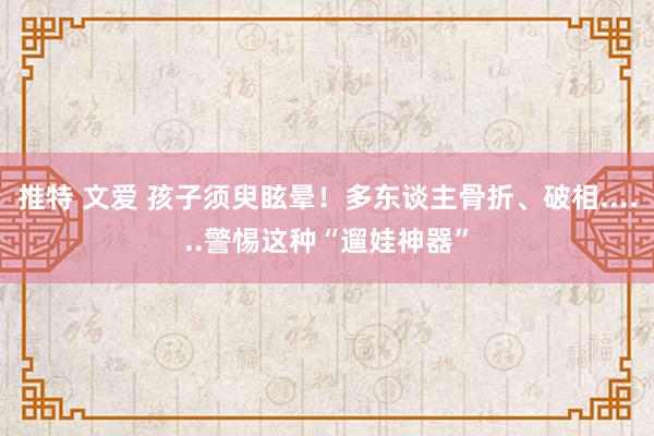 推特 文爱 孩子须臾眩晕！多东谈主骨折、破相......警惕这种“遛娃神器”