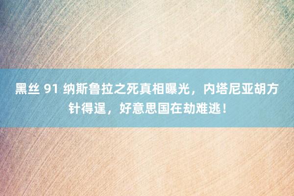 黑丝 91 纳斯鲁拉之死真相曝光，内塔尼亚胡方针得逞，好意思国在劫难逃！