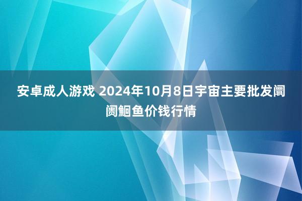 安卓成人游戏 2024年10月8日宇宙主要批发阛阓鮰鱼价钱行情