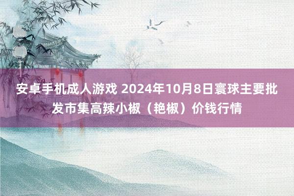 安卓手机成人游戏 2024年10月8日寰球主要批发市集高辣小椒（艳椒）价钱行情